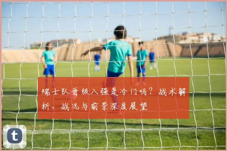 瑞士队晋级八强是冷门吗?战术解析、战况与前景深度展望