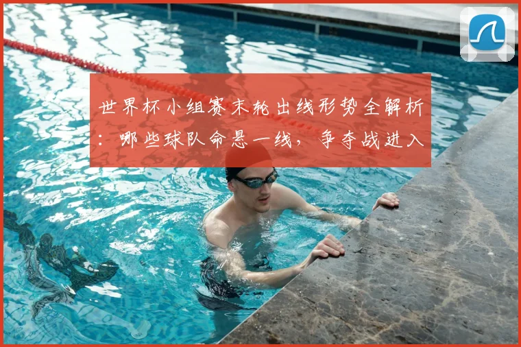世界杯小组赛末轮出线形势全解析：哪些球队命悬一线，争夺战进入白热化？