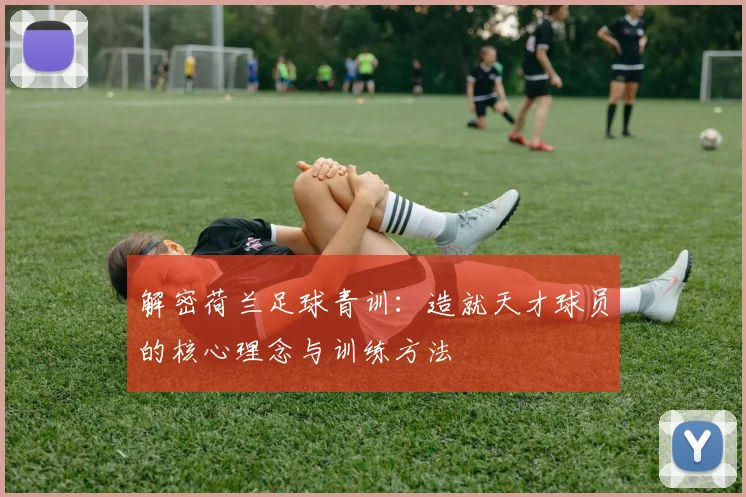 解密荷兰足球青训:造就天才球员的核心理念与训练方法
