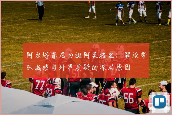 阿尔塔菲尼力挺阿莱格里:解读带队成绩与外界质疑的深层原因