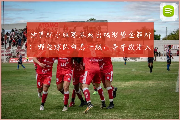 世界杯小组赛末轮出线形势全解析：哪些球队命悬一线，争夺战进入白热化？